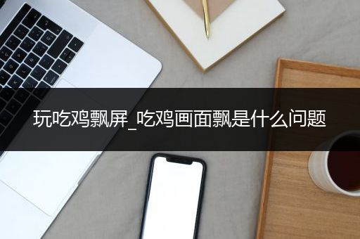 玩吃鸡飘屏_吃鸡画面飘是什么问题