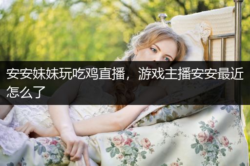 安安妹妹玩吃鸡直播，游戏主播安安最近怎么了