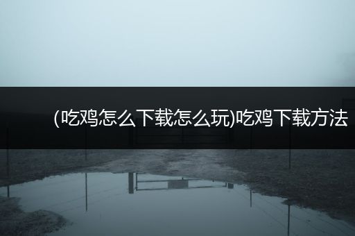 （吃鸡怎么下载怎么玩)吃鸡下载方法