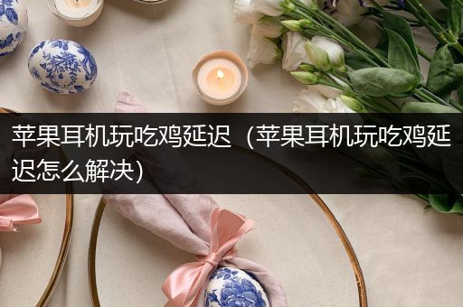 苹果耳机玩吃鸡延迟（苹果耳机玩吃鸡延迟怎么解决）