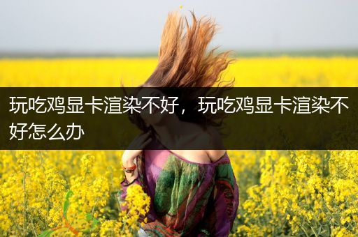 玩吃鸡显卡渲染不好，玩吃鸡显卡渲染不好怎么办