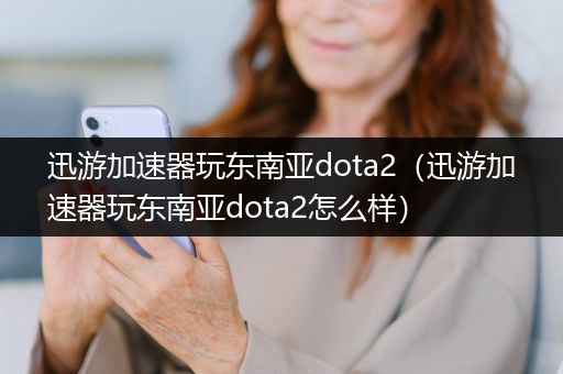 迅游加速器玩东南亚dota2（迅游加速器玩东南亚dota2怎么样）