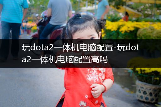玩dota2一体机电脑配置-玩dota2一体机电脑配置高吗