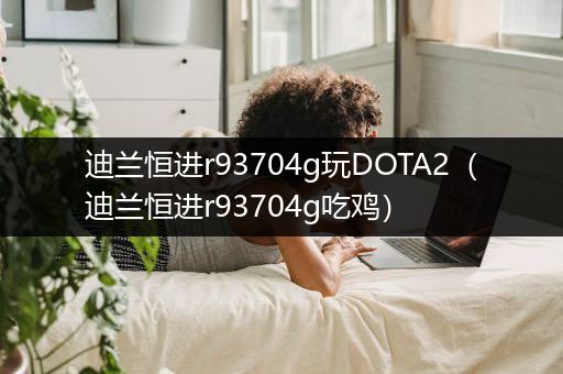 迪兰恒进r93704g玩DOTA2（迪兰恒进r93704g吃鸡）