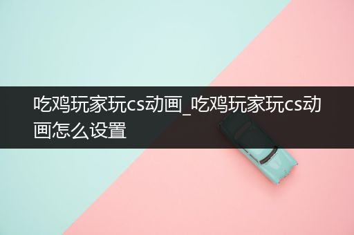 吃鸡玩家玩cs动画_吃鸡玩家玩cs动画怎么设置