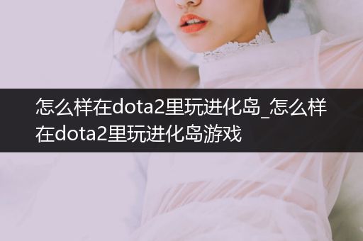 怎么样在dota2里玩进化岛_怎么样在dota2里玩进化岛游戏