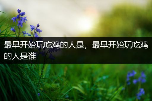最早开始玩吃鸡的人是，最早开始玩吃鸡的人是谁