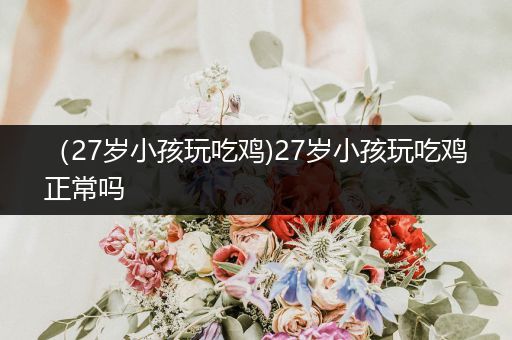 （27岁小孩玩吃鸡)27岁小孩玩吃鸡正常吗