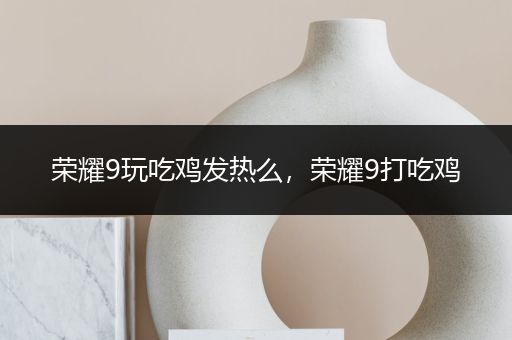 荣耀9玩吃鸡发热么，荣耀9打吃鸡