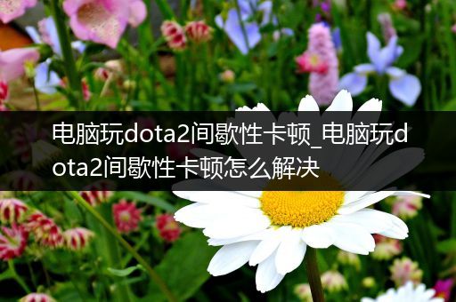 电脑玩dota2间歇性卡顿_电脑玩dota2间歇性卡顿怎么解决