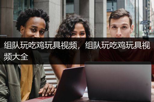 组队玩吃鸡玩具视频，组队玩吃鸡玩具视频大全