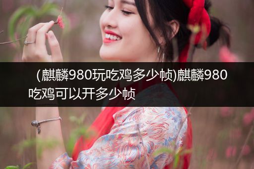 （麒麟980玩吃鸡多少帧)麒麟980吃鸡可以开多少帧
