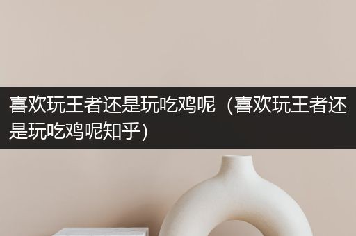 喜欢玩王者还是玩吃鸡呢（喜欢玩王者还是玩吃鸡呢知乎）