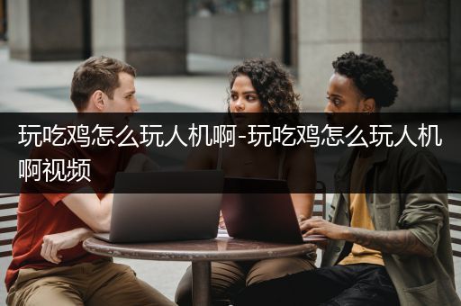 玩吃鸡怎么玩人机啊-玩吃鸡怎么玩人机啊视频