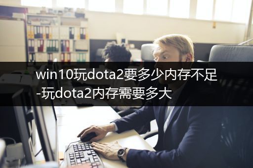 win10玩dota2要多少内存不足-玩dota2内存需要多大