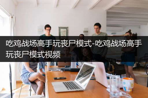 吃鸡战场高手玩丧尸模式-吃鸡战场高手玩丧尸模式视频