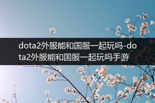 dota2外服能和国服一起玩吗-dota2外服能和国服一起玩吗手游
