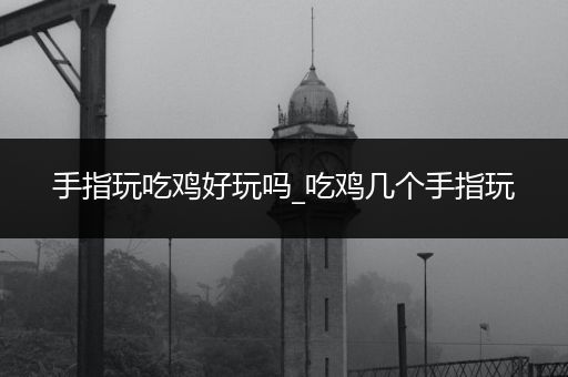 手指玩吃鸡好玩吗_吃鸡几个手指玩