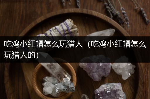 吃鸡小红帽怎么玩猎人（吃鸡小红帽怎么玩猎人的）