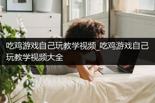 吃鸡游戏自己玩教学视频_吃鸡游戏自己玩教学视频大全