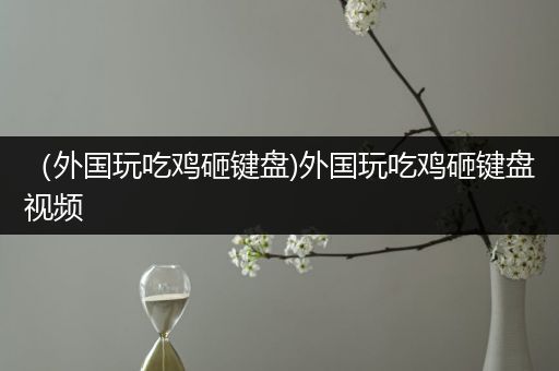 （外国玩吃鸡砸键盘)外国玩吃鸡砸键盘视频