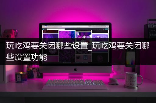 玩吃鸡要关闭哪些设置_玩吃鸡要关闭哪些设置功能