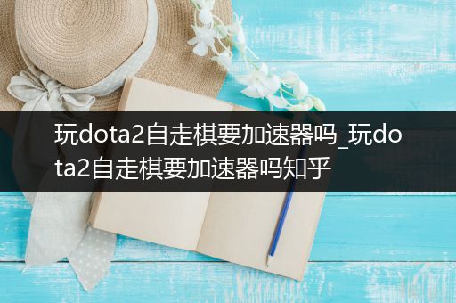 玩dota2自走棋要加速器吗_玩dota2自走棋要加速器吗知乎