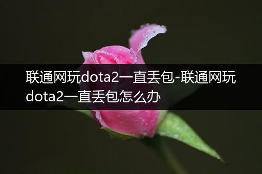 联通网玩dota2一直丢包-联通网玩dota2一直丢包怎么办