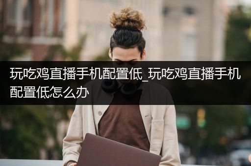 玩吃鸡直播手机配置低_玩吃鸡直播手机配置低怎么办