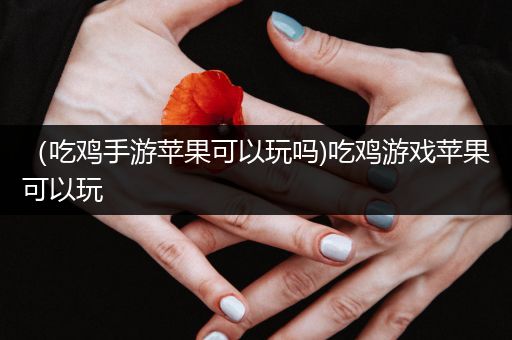 （吃鸡手游苹果可以玩吗)吃鸡游戏苹果可以玩