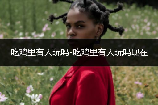 吃鸡里有人玩吗-吃鸡里有人玩吗现在
