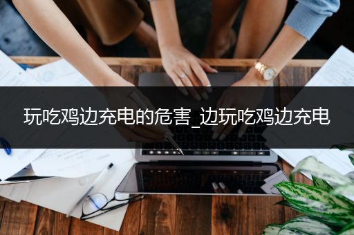 玩吃鸡边充电的危害_边玩吃鸡边充电