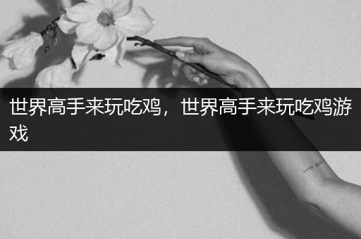 世界高手来玩吃鸡，世界高手来玩吃鸡游戏
