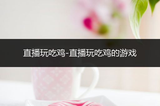 直播玩吃鸡-直播玩吃鸡的游戏