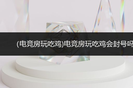 （电竞房玩吃鸡)电竞房玩吃鸡会封号吗