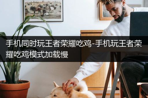 手机同时玩王者荣耀吃鸡-手机玩王者荣耀吃鸡模式加载慢