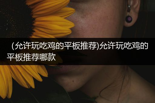 （允许玩吃鸡的平板推荐)允许玩吃鸡的平板推荐哪款