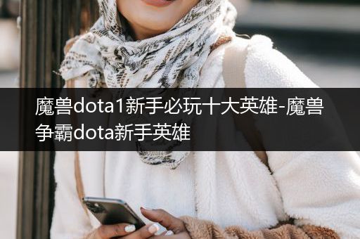 魔兽dota1新手必玩十大英雄-魔兽争霸dota新手英雄