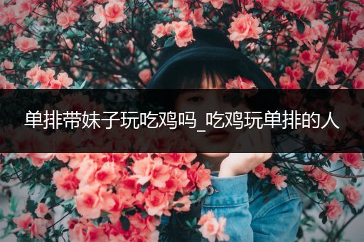 单排带妹子玩吃鸡吗_吃鸡玩单排的人