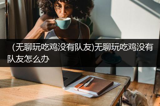 （无聊玩吃鸡没有队友)无聊玩吃鸡没有队友怎么办