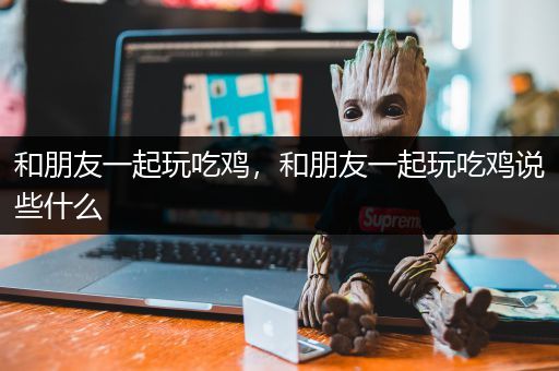 和朋友一起玩吃鸡，和朋友一起玩吃鸡说些什么