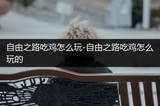 自由之路吃鸡怎么玩-自由之路吃鸡怎么玩的