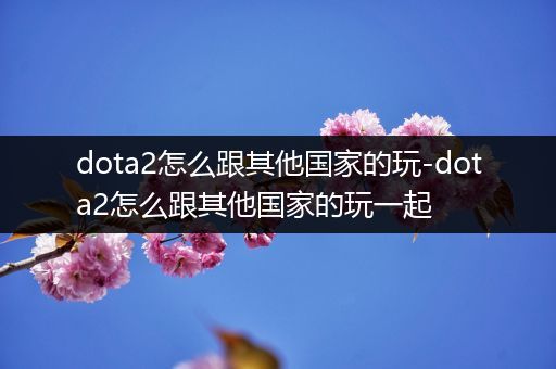 dota2怎么跟其他国家的玩-dota2怎么跟其他国家的玩一起