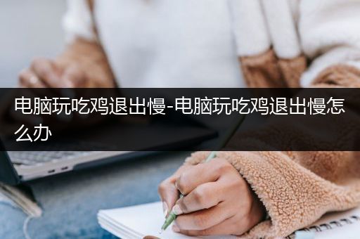 电脑玩吃鸡退出慢-电脑玩吃鸡退出慢怎么办