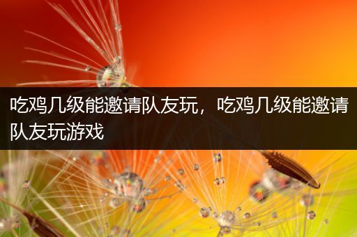 吃鸡几级能邀请队友玩，吃鸡几级能邀请队友玩游戏