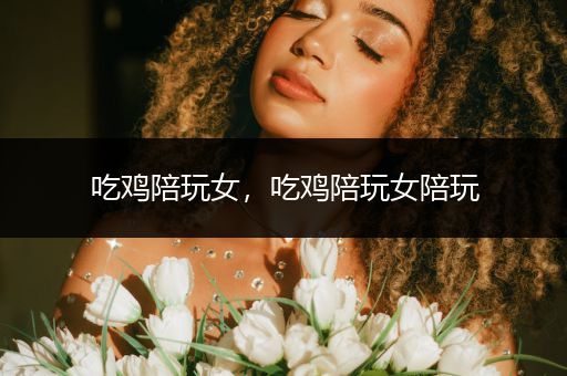 吃鸡陪玩女，吃鸡陪玩女陪玩