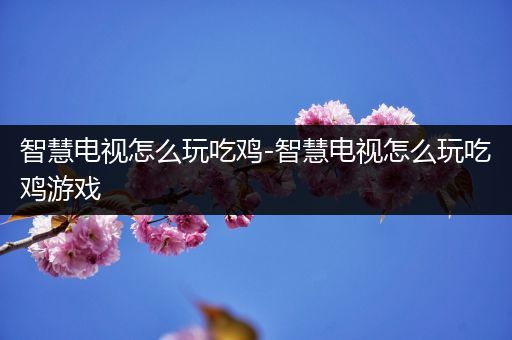 智慧电视怎么玩吃鸡-智慧电视怎么玩吃鸡游戏