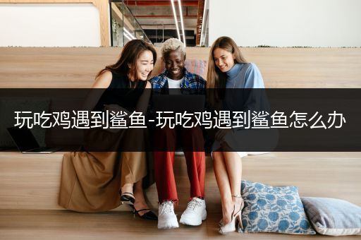 玩吃鸡遇到鲨鱼-玩吃鸡遇到鲨鱼怎么办
