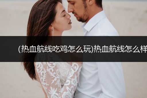 （热血航线吃鸡怎么玩)热血航线怎么样