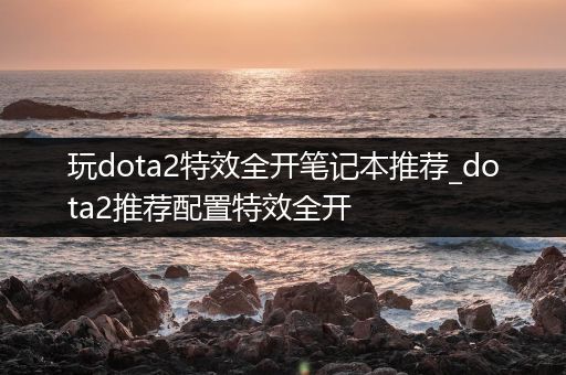 玩dota2特效全开笔记本推荐_dota2推荐配置特效全开